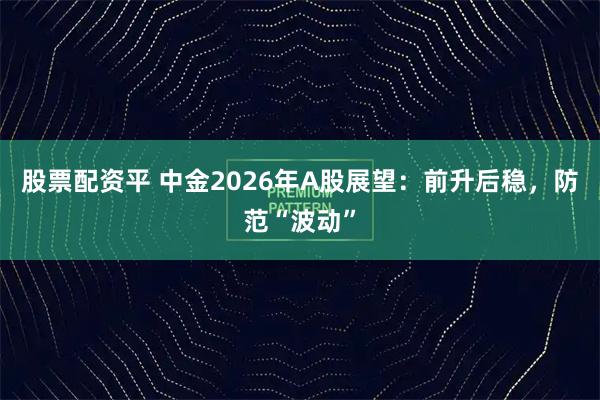 股票配资平 中金2026年A股展望：前升后稳，防范“波动”