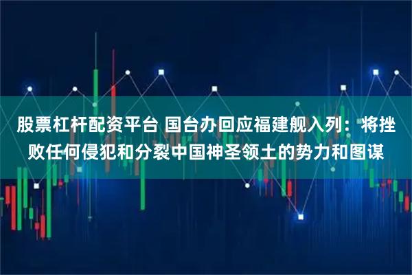 股票杠杆配资平台 国台办回应福建舰入列：将挫败任何侵犯和分裂中国神圣领土的势力和图谋