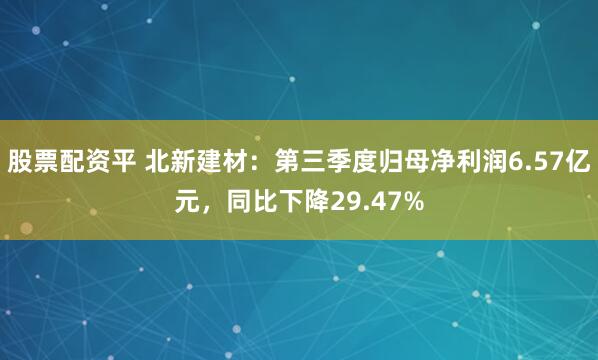 股票配资平 北新建材：第三季度归母净利润6.57亿元，同比下降29.47%