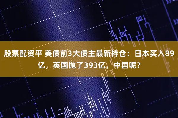 股票配资平 美债前3大债主最新持仓：日本买入89亿，英国抛了393亿，中国呢？