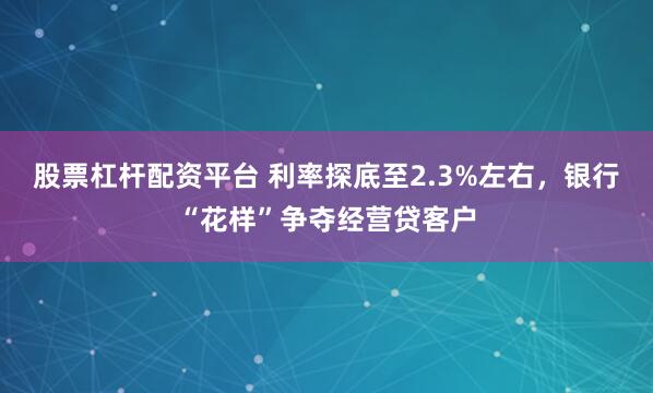 股票杠杆配资平台 利率探底至2.3%左右，银行“花样”争夺经营贷客户
