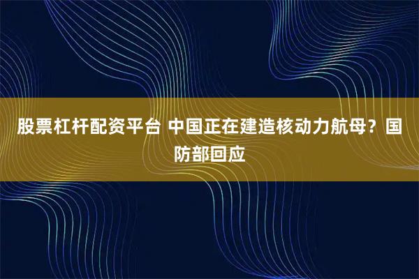 股票杠杆配资平台 中国正在建造核动力航母？国防部回应