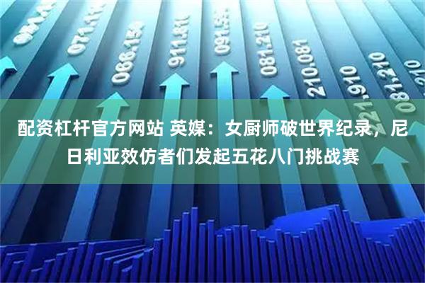 配资杠杆官方网站 英媒：女厨师破世界纪录，尼日利亚效仿者们发起五花八门挑战赛