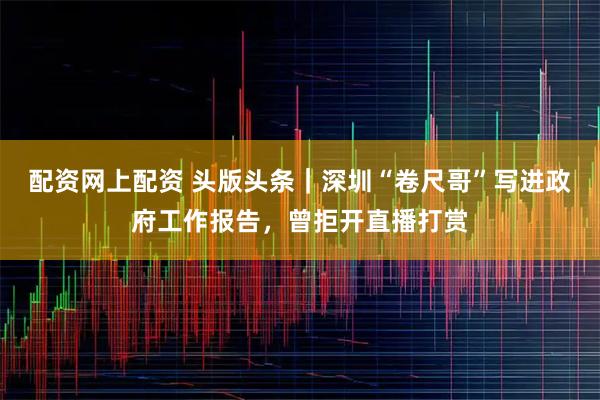 配资网上配资 头版头条｜深圳“卷尺哥”写进政府工作报告，曾拒开直播打赏