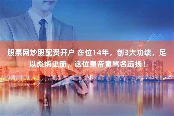 股票网炒股配资开户 在位14年，创3大功绩，足以彪炳史册，这位皇帝竟骂名远扬！