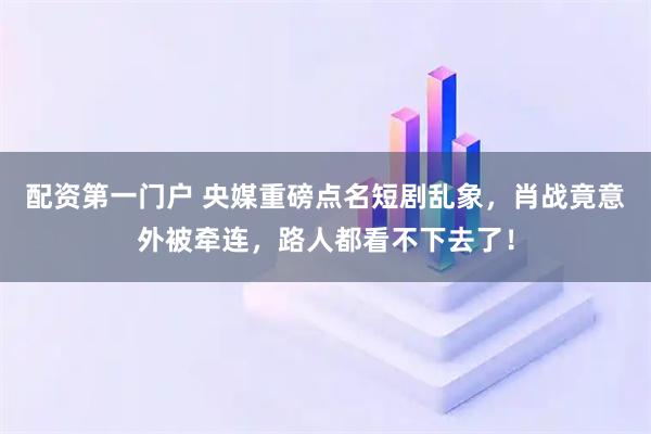 配资第一门户 央媒重磅点名短剧乱象，肖战竟意外被牵连，路人都看不下去了！