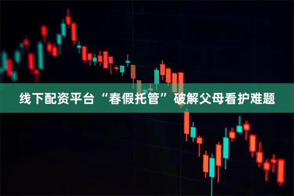 线下配资平台 “春假托管” 破解父母看护难题