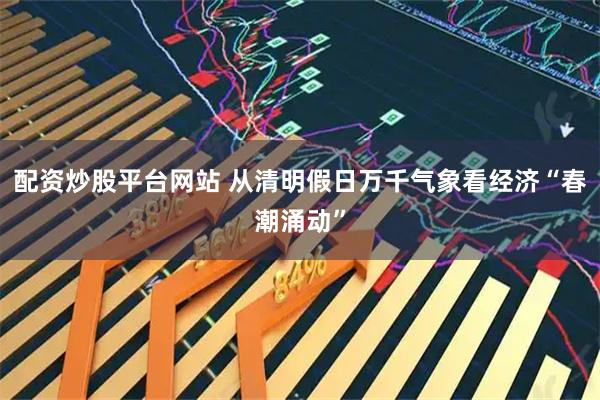 配资炒股平台网站 从清明假日万千气象看经济“春潮涌动”