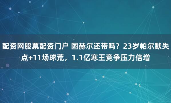 配资网股票配资门户 图赫尔还带吗？23岁帕尔默失点+11场球荒，1.1亿寒王竞争压力倍增