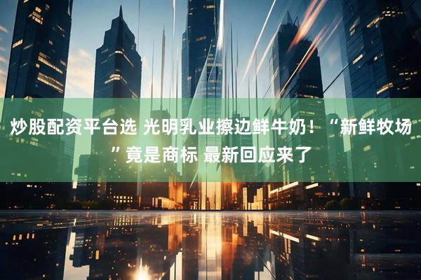 炒股配资平台选 光明乳业擦边鲜牛奶！“新鲜牧场”竟是商标 最新回应来了