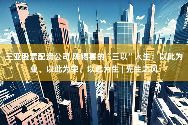 三亚股票配资公司 陈锡喜的“三以”人生：以此为业、以此为荣、以此为生 | 先生之风