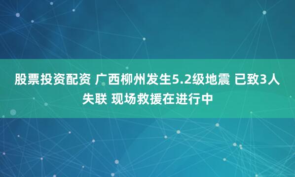 股票投资配资 广西柳州发生5.2级地震 已致3人失联 现场救援在进行中