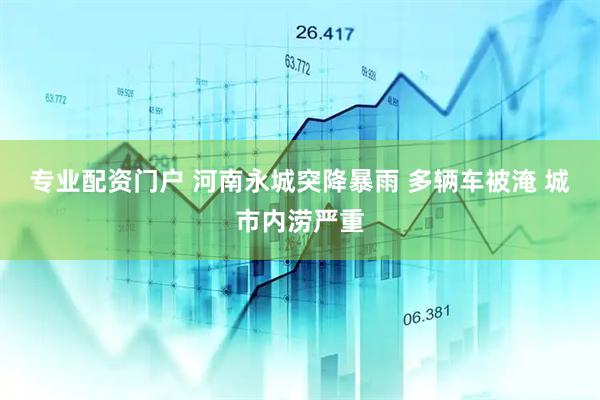专业配资门户 河南永城突降暴雨 多辆车被淹 城市内涝严重
