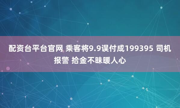 配资台平台官网 乘客将9.9误付成199395 司机报警 拾金不昧暖人心