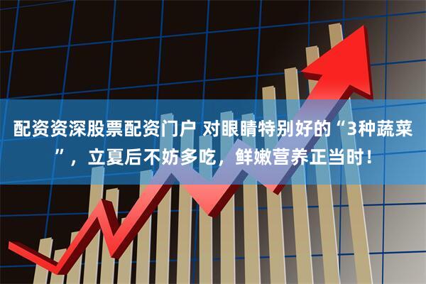 配资资深股票配资门户 对眼睛特别好的“3种蔬菜”，立夏后不妨多吃，鲜嫩营养正当时！