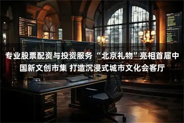 专业股票配资与投资服务 “北京礼物”亮相首届中国新文创市集 打造沉浸式城市文化会客厅