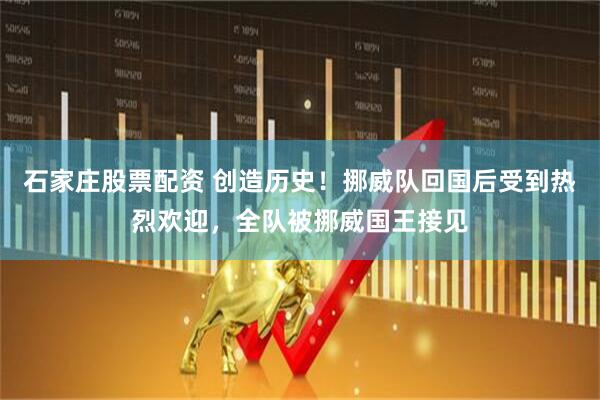 石家庄股票配资 创造历史！挪威队回国后受到热烈欢迎，全队被挪威国王接见