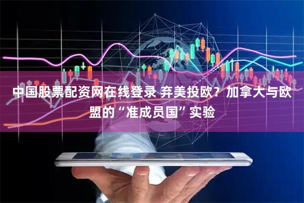 中国股票配资网在线登录 弃美投欧？加拿大与欧盟的“准成员国”实验